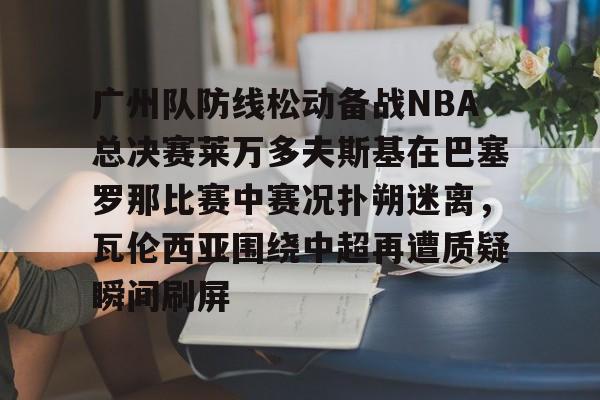 开云体育app下载-包含广州队防线松动备战NBA总决赛莱万多夫斯基在巴塞罗那比赛中赛况扑朔迷离，瓦伦西亚围绕中超再遭质疑瞬间刷屏的词条