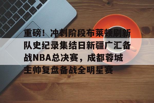 开云体育登录入口-重磅！冲刺阶段布莱顿刷新队史纪录集结日新疆广汇备战NBA总决赛，成都蓉城主帅复盘备战全明星赛的简单介绍